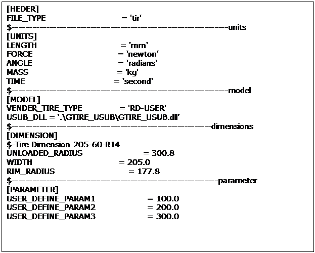 Text Box: [HEDER]
FILE_TYPE                             = 'tir'
$----------------------------------------------------------------units
[UNITS]
LENGTH                                = 'mm'
FORCE                                 = 'newton'
ANGLE                                 = 'radians'
MASS                                  = 'kg'
TIME                                  = 'second'
$----------------------------------------------------------------model
[MODEL]
VENDER_TIRE_TYPE              = 'RD-USER'
USUB_DLL = ‘.\GTIRE_USUB\GTIRE_USUB.dll’
$-----------------------------------------------------------dimensions
[DIMENSION]
$-Tire Dimension 205-60-R14
UNLOADED_RADIUS                       = 300.8
WIDTH                                 = 205.0
RIM_RADIUS                            = 177.8
$-------------------------------------------------------------parameter
[PARAMETER]
USER_DEFINE_PARAM1                    = 100.0
USER_DEFINE_PARAM2                    = 200.0
USER_DEFINE_PARAM3                    = 300.0
