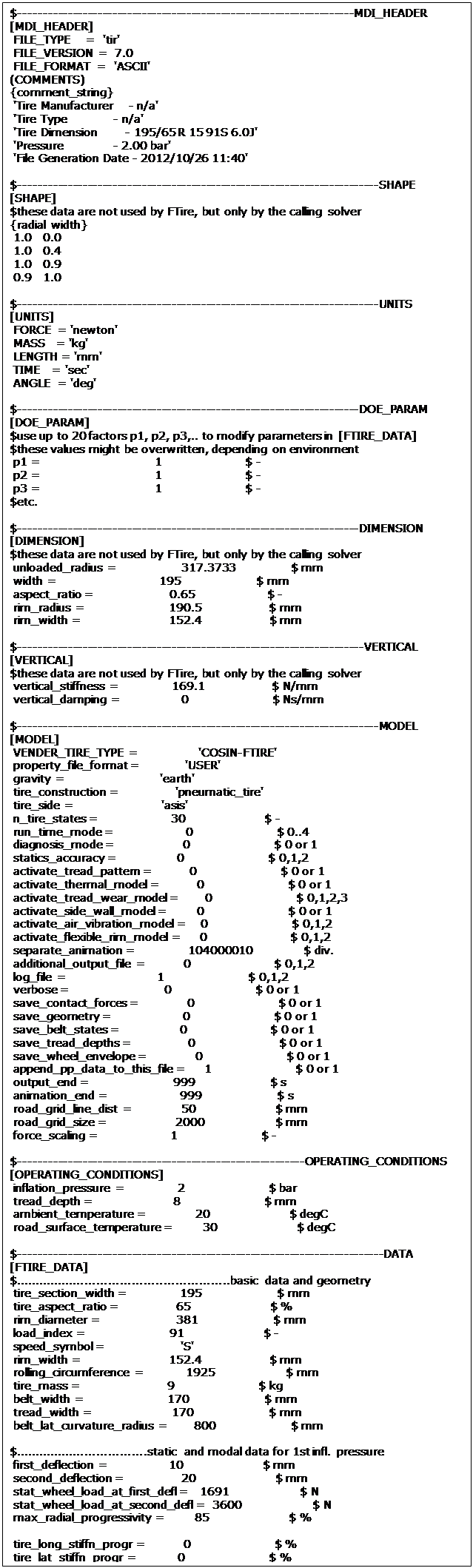 Text Box: $--------------------------------------------------------------------MDI_HEADER
[MDI_HEADER]
 FILE_TYPE    =  'tir'
 FILE_VERSION =  7.0
 FILE_FORMAT  =  'ASCII'
(COMMENTS)
{comment_string}
 'Tire Manufacturer    - n/a'
 'Tire Type            - n/a'
 'Tire Dimension       - 195/65 R 15 91S 6.0J'
 'Pressure             - 2.00 bar'
 'File Generation Date - 2012/10/26 11:40'
 
$-------------------------------------------------------------------------SHAPE
[SHAPE]
$these data are not used by FTire, but only by the calling solver
{radial width}
 1.0   0.0
 1.0   0.4
 1.0   0.9
 0.9   1.0
 
$-------------------------------------------------------------------------UNITS
[UNITS]
 FORCE  = 'newton'
 MASS   = 'kg'
 LENGTH = 'mm'
 TIME   = 'sec'
 ANGLE  = 'deg'
 
$---------------------------------------------------------------------DOE_PARAM
[DOE_PARAM]
$use up to 20 factors p1, p2, p3,.. to modify parameters in [FTIRE_DATA]
$these values might be overwritten, depending on environment
 p1 =                              1                      $ -
 p2 =                              1                      $ -
 p3 =                              1                      $ -
$etc.
 
$---------------------------------------------------------------------DIMENSION
[DIMENSION]
$these data are not used by FTire, but only by the calling solver
 unloaded_radius =                 317.3733               $ mm
 width =                           195                    $ mm
 aspect_ratio =                    0.65                   $ -
 rim_radius =                      190.5                  $ mm
 rim_width =                       152.4                  $ mm
 
$----------------------------------------------------------------------VERTICAL
[VERTICAL]
$these data are not used by FTire, but only by the calling solver
 vertical_stiffness =              169.1                  $ N/mm
 vertical_damping =                0                      $ Ns/mm
 
$-------------------------------------------------------------------------MODEL
[MODEL]
 VENDER_TIRE_TYPE =                'COSIN-FTIRE'
 property_file_format =            'USER' 
 gravity =                         'earth'
 tire_construction =               'pneumatic_tire'
 tire_side =                       'asis'
 n_tire_states =                   30                     $ -
 run_time_mode =                   0                      $ 0..4
 diagnosis_mode =                  0                      $ 0 or 1
 statics_accuracy =                0                      $ 0,1,2
 activate_tread_pattern =          0                      $ 0 or 1
 activate_thermal_model =          0                      $ 0 or 1
 activate_tread_wear_model =       0                      $ 0,1,2,3
 activate_side_wall_model =        0                      $ 0 or 1
 activate_air_vibration_model =    0                      $ 0,1,2
 activate_flexible_rim_model =     0                      $ 0,1,2
 separate_animation =              104000010              $ div.
 additional_output_file =          0                      $ 0,1,2
 log_file =                        1                      $ 0,1,2
 verbose =                         0                      $ 0 or 1
 save_contact_forces =             0                      $ 0 or 1
 save_geometry =                   0                      $ 0 or 1
 save_belt_states =                0                      $ 0 or 1
 save_tread_depths =               0                      $ 0 or 1
 save_wheel_envelope =             0                      $ 0 or 1
 append_pp_data_to_this_file =     1                      $ 0 or 1
 output_end =                      999                    $ s
 animation_end =                   999                    $ s
 road_grid_line_dist =             50                     $ mm
 road_grid_size =                  2000                   $ mm
 force_scaling =                   1                      $ -
 
$----------------------------------------------------------OPERATING_CONDITIONS
[OPERATING_CONDITIONS]
 inflation_pressure =              2                      $ bar
 tread_depth =                     8                      $ mm
 ambient_temperature =             20                     $ degC
 road_surface_temperature =        30                     $ degC
 
$--------------------------------------------------------------------------DATA
[FTIRE_DATA]
$.......................................................basic data and geometry
 tire_section_width =              195                    $ mm
 tire_aspect_ratio =               65                     $ %
 rim_diameter =                    381                    $ mm
 load_index =                      91                     $ -
 speed_symbol =                    'S'
 rim_width =                       152.4                  $ mm
 rolling_circumference =           1925                   $ mm
 tire_mass =                       9                      $ kg
 belt_width =                      170                    $ mm
 tread_width =                     170                    $ mm
 belt_lat_curvature_radius =       800                    $ mm
 
$..................................static and modal data for 1st infl. pressure
 first_deflection =                10                     $ mm
 second_deflection =               20                     $ mm
 stat_wheel_load_at_first_defl =   1691                   $ N
 stat_wheel_load_at_second_defl =  3600                   $ N
 max_radial_progressivity =        85                     $ %
 
 tire_long_stiffn_progr =          0                      $ %
 tire_lat_stiffn_progr =           0                      $ %
 
 belt_in_plane_bend_stiffn =       2.0e6                  $ Nmm^2
 belt_out_of_plane_bend_stiffn =   2.0e8                  $ Nmm^2
 belt_lat_bend_stiffn =            2.0e7                  $ Nmm^2
 belt_lat_bend_stiffn_long_coupl = 1                      $ -
 belt_lat_bend_stiffn_rad_coupl =  0                      $ -
 belt_lat_bend_stiffn_progr =      0                      $ %
 belt_rad_torsion_stiffn =         0                      $ N/deg
 belt_torsion_stiffn =             100                    $ N/deg
 belt_twist_stiffn =               1.0e6                  $ Nmm^2/deg
 belt_torsion_lat_displ_coupl =    0.25                   $ deg/mm
 belt_torsion_oop_bend_coupl =     1                      $ -
 
 belt_torsion_twist_damp =         5                      $ %
 belt_lat_bend_damp =              0                      $ s
 
 f1 =                              62.11                  $ Hz
 f2 =                              81.4                   $ Hz
 f4 =                              80                     $ Hz
 
 D1 =                              0.08                   $ -
 D2 =                              0.08                   $ -
 D4 =                              0.05                   $ -
 
 rad_dynamic_stiffening =          20                     $ %
 tang_dynamic_stiffening =         0                      $ %
 time_const_dynamic_stiffening =   0.01568                $ s
 radial_hysteretic_stiffening =    0                      $ %
 radial_hysteresis_force =         0                      $ N
 tang_hysteretic_stiffening =      0                      $ %
 tang_hysteresis_force =           0                      $ N
 belt_extension_at_vmax =          0.81                   $ %
 rel_long_belt_memb_tension =      82                     $ %
 rel_long_belt_memb_tension_red =  0                      $ %
 
$.....................................................rim misuse stiffness data
 rim_flange_contact_stiffn =       1000                   $ N/mm
 rim_to_flat_tire_distance =       10                     $ mm
 rim_to_road_contact_stiffn =      5.0e08                 $ N/mm
 
$..............................................................tread properties
 tread_depth =                     8                      $ mm
 tread_base_height =               3                      $ mm
 rel_min_tread_shoulder_height =   40                     $ %
 rel_tread_shoulder_width =        30                     $ %
 stiffn_tread_rubber =             64                     $ ShoreA
 tread_positive =                  65                     $ %
 tread_pattern_shape_factor_tang = 1                      $ -
 tread_pattern_shape_factor_long = 0                      $ -
 lat_to_long_tread_stiffn_ratio =  1                      $ -
 sidewall_to_tread_stiffn_ratio =  0.1                    $ -
 damping_tread_rubber =            2.5e-5                 $ s
 
 max_friction_velocity =           0                      $ mm/s
 sliding_velocity =                1000                   $ mm/s
 blocking_velocity =               5.0e4                  $ mm/s
 low_ground_pressure =             0                      $ bar
 med_ground_pressure =             2                      $ bar
 high_ground_pressure =            10                     $ bar
 mu_adhesion_at_low_p =            1.3                    $ -
 mu_max_at_low_p =                 1.3                    $ -
 mu_sliding_at_low_p =             1.1                    $ -
 mu_blocking_at_low_p =            0.8                    $ -
 mu_adhesion_at_med_p =            1.3                    $ -
 mu_max_at_med_p =                 1.3                    $ -
 mu_sliding_at_med_p =             1                      $ -
 mu_blocking_at_med_p =            0.8                    $ -
 mu_adhesion_at_high_p =           1.3                    $ -
 mu_max_at_high_p =                1.3                    $ -
 mu_sliding_at_high_p =            1                      $ -
 mu_blocking_at_high_p =           0.8                    $ -
 
 time_const_tire_heating =         10                     $ s
 time_const_tread_heating =        0.01                   $ s
 tire_temp_at_ref_slip_low_v =     60                     $ degC
 tread_temp_at_ref_slip_low_v =    80                     $ degC
 tread_temp_at_ref_slip_med_v =    80                     $ degC
 tread_temp_at_ref_slip_vmax =     80                     $ degC
 temp_ref_slip =                   10                     $ %
 perc_frict_power_heating_tread =  100                    $ %
 
 wear_rate_coefficient =           0                      $ mm/s
 wear_rate_exponent =              1                      $ -
 
$............................................................tire imperfections
 static_balance_weight =           0                      $ kg
 static_balance_ang_position =     0                      $ deg
 dynamic_balance_weight =          0                      $ kg
 dynamic_balance_ang_position =    0                      $ deg
 radial_non_uniformity =           0                      $ %
 radial_non_unif_ang_position =    0                      $ deg
 tang_non_uniformity =             0                      $ %
 tang_non_unif_ang_position =      0                      $ deg
 ply_steer_percentage =            0                      $ %
 conicity =                        0                      $ deg
 run_out =                         0                      $ mm
 run_out_ang_position =            0                      $ deg
 
$............................................................air vibration data
 filling_gas_0_air_1_nitrogen =    0                      $ -
 
$..........................................................measuring conditions
 inflation_pressure =              2                      $ bar
 cleat_width =                     50                     $ mm
 rim_inertia =                     2.5e5                  $ kgmm^2
 
$..........................................................data usage selection
 weight_free_mass_percentage =     20                     $ -
 weight_stiffn_tread_rubber =      20                     $ -
 weight_rad_torsion_stiffn =       20                     $ -
 weight_in_plane_bend_stiffn =     20                     $ -
 weight_lat_bend_stiffn =          20                     $ -
 weight_out_of_plane_bend_stiffn = 20                     $ -
 weight_belt_torsion_stiffn =      20                     $ -
 weight_belt_twist_stiffn =        20                     $ -
 weight_rel_long_belt_memb_tens =  20                     $ -
 
 weight_f1 =                       20                     $ -
 weight_f2 =                       20                     $ -
 weight_f4 =                       20                     $ -
 weight_f5 =                       0                      $ -
 weight_f6 =                       0                      $ -
 
 weight_tire_long_stiffn =         0                      $ -
 weight_tire_lat_stiffn =          0                      $ -
 weight_tire_tors_stiffn =         0                      $ -
 weight_Fz_trans_cleat =           0                      $ -
 weight_Fz_long_cleat =            0                      $ -
 weight_Fz_cam =                   0                      $ -
 weight_Fz_trans_cleat_cam =       0                      $ -
 
 weight_slip_stiffn =              0                      $ -
 weight_cornering_stiffn =         0                      $ -
 weight_camber_stiffn =            0                      $ -
 weight_pneumatic_trail =          0                      $ -
 
$.............................................nominal but currently unused data
 
$................................................................numerical data
 number_belt_segments =            80                     $ -
 number_belt_bend_shape_funct =    3                      $ -
 number_blocks_per_belt_segm =     50                     $ -
 number_tread_strips =             50                     $ -
 maximum_time_step =               0.0002                 $ s
 maximum_angle_increment =         1                      $ deg
 Jacobian_CP_fraction =            1                      $ -
 contact_processor_bound =         35                     $ %
 
 number_belt_segments_RT =         60                     $ -
 number_belt_bend_shape_funct_RT = 3                      $ -
 number_blocks_per_belt_segm_RT =  15                     $ -
 number_tread_strips_RT =          15                     $ -
 maximum_time_step_RT =            0.000333333            $ s
 maximum_angle_increment_RT =      1                      $ deg
 Jacobian_CP_fraction_RT =         0.5                    $ -
 contact_processor_bound_RT =      15                     $ %
 
 contact_processor_cycle_length =  1                      $ -
 high_precision_tang_plane =       0                      $ -
 BDF_parm_wo_rigid_body_modes =    0.5                    $ -
 Jacobian_update_cycle_length =    1                      $ -
 
 stat_time_step =                  0.005                  $ s
 stat_BDF_parameter =              4                      $ -
 stat_mass_reduction =             0.5                    $ -
 stat_inertia_reduction =          0.02                   $ -
 step_size_Jacobian =              0.001                  $ -
 stat_conv_tolerance =             1.0e-8                 $ -
 stat_max_update_iter =            1.0e4                  $ -
 pp_conv_tolerance =               1.0e-8                 $ -
 pp_max_cycles =                   1                      $ -
 
 only_use_FTire_updates_prior_to = 20991231               $ YYYYMMDD
 
$............preprocessed data (do not edit); cosin software version r7016 used
 preprocessed_data =
  00000000400000003A92A30540239D0100000000000000000000000040540000
  00000000401C000000000000404900000000000040490000EB1C432D3F2A36E2
  000000003FF00000000000003FF00000000000004054000000000000401C0000
  00000000404900000000000040490000EB1C432D3F2A36E2000000003FF00000
  000000003FF0000000000000404E000000000000401C000000000000402E0000
  00000000402E0000556BE4A23F35D866000000003FF00000000000003FE00000
  33333334BFD33333000000003FF80000000000004000000000000000BFE00000
  000000003FF00000000000003FF0000068FFC1F33FD3375B9CDD93FF3FD39B9E
  5C28F5C33FC5C28F5C28F5C33FC5C28FBE0DED293FCA993058E219653F91B717
  DBF487FC3FC381D78F5C28F63FC8F5C20000000040504000D1C87A194DD7BD29
  D1C87A194DD7BD290000000041086A0000000000000000000000000041086A00
  66666666407252660000000040F86A00666666664072526600000000401C0000
  0000000040220000D1C87A194DD7BD29D1C87A194DD7BD29D1C87A194DD7BD29
  BC6A7EFA3F689374020C49BA3F86872B020C49BA3F86872B020C49BA3F86872B
  020C49BA3F86872BC93A08D8416CE1E647AE147B3F947AE19897A9CB40A2FB4E
  00000000400000000000000040690000DA36AF0C3FDE2F4E000000003FF00000
  000000003FF0000000000000000000006E30FC8140C0F652153118C640CB9525
  608B272C40CD0C1D000000000000000000000000000000007861BAC940CA63B5
  17712AABC03C29CE0000000000000000333333333FEB33339897A9CB40A2FB4E
  CCCCCCCD3FFCCCCC0000000040340000AE9225A43FA825D816B4C735409B23B7
  775A7A38409610EA4D3C1F5740A73CE42D1AFBD440951C9117712AABC03C29CE
  00000000000000009999999A3FC999990000000000000000EB1A1F59404FE343
  0000000000000000000000000000000000000000000000000000000000000000
  0000000000000000000000000000000000000000000000000000000000000000
  0000000000000000000000000000000000000000000000000000000000000000
  5748C9774060E3A75748C9774060E3A7B79A767C40099007A14707ED40031325
  6E4428864014E395B79A767C40099007A14707ED400313256E4428864014E395
  9999999A3FA9999900000000400800000000000040080000FA84AD8A4011740A
  000000003FF00000EB1C432D3EFA36E20000000000000000000000003FF00000
  000000004049000000000000000000000000000041086A0000000000412E8480
  CCCCCCCD3FF4CCCCCCCCCCCD3FF4CCCC9999999A3FF199999999999A3FE99999
  CCCCCCCD3FF4CCCCCCCCCCCD3FF4CCCC000000003FF000009999999A3FE99999
  CCCCCCCD3FF4CCCCCCCCCCCD3FF4CCCC000000003FF000009999999A3FE99999
  00000000BFF0000000000000000000000000000000000000D1C87A194DD7BD29
  10C8FB84409FBB8EEBE93DE340042A06F285927B404C79B7F285927B404C79B7
  F285927B405C79B7F285927B405C79B7752BDF55BFD2A6457976B6C13FB89BED
  1B5A2A8A3F42D42A000000003FF000000000000000000000D1C87A194DD7BD29
  D1C87A194DD7BD29D1C87A194DD7BD29D1C87A194DD7BD29D1C87A194DD7BD29
  D1C87A194DD7BD29D1C87A194DD7BD29D1C87A194DD7BD29D1C87A194DD7BD29
  D1C87A194DD7BD29D1C87A194DD7BD290000000000000000000000003FF00000
  5A6844D540D4AFA2788B067140BB94D800000000000000000000000000000000
  9999999A3FB99999000000003FF00000D823D278415105EC0A3D70A43F98A3D7
  F6CE86493F982441E2308C3A3E45798E000000003FF0000047AE147B3F847AE1
  47AE147B3F947AE147AE147B3F847AE147AE147B3F847AE147AE147B3F847AE1
  47AE147B3F847AE147AE147B3F847AE147AE147B3F847AE147AE147B3F947AE1
  47AE147B3F847AE147AE147B3F847AE147AE147B3F847AE147AE147B3F847AE1
  01160248409A6C0034119B6D40752333001C673740AC20000016B8F940868000
  0000000000000000000000000000000000000000000000000000000000000000
  0000000000000000000000000000000000000000000000000000000000000000
  0000000000000000000000000000000000000000000000000000000000000000
  0000000000000000000000000000000000000000000000000000000000000000
  0000000000000000000000000000000000000000000000000000000000000000
  0000000000000000000000000000000000000000000000000000000000000000
  0000000000000000000000000000000000000000000000000000000000000000
  0000000000000000000000000000000000000000000000000000000000000000
  0000000000000000000000000000000000000000000000000000000000000000
  0000000000000000000000000000000000000000000000000000000000000000
  0000000000000000000000000000000000000000000000000000000000000000
  0000000000000000F94E73CB4054A1D0FDF44668405FF49ED5B39E0B4055DC56
  96A3E05640594734666A2B853F71886A59F047C63F7F6E4E0000000000000000
  0000000000000000000000000000000000000000000000000000000000000000
  000000000000000000000000000000000000000000000000928F5C293F8096BB
  9999999A3FE99999362AEA843FDCD071B597D44E40128C1DFB74E11C3FC028A2
  6C55D5073FC9A0E2000000000000000054442D183FF921FB0000000000000000
  54442D183FF921FB000000000000000054442D18BFF921FB0000000000000000
  54442D18BFF921FB000000000000000000000000000000000000000080000000
  E562060A3CA390DC657275AC40138201000000000000000043D9DF833FABEC9D
  E84BE3C83F21375B000000004056C0000000000040200000200000004202A05F
  0000000000000000000000000000000000000000800000000000000000000000
  00000000000000000000000000000000A3D70A3E3FEA3D70000000003FF00000
  00000000000000000000000000000000000000004050400000000000412E8480
  47AE147B3F847AE1A2000000425D1A949999999A3FA999990000000000000000
  47AE147B3F747AE10000000040100000000000003FE0000047AE147B3F947AE1
  D2F1A9FC3F50624DE2308C3A3E45798E0000000040C38800000000003FF00000
  0000000040490000333333333FD333339999999A3FD999990000000000000000
  0000000000000000000000003FF000000000000000000000000000003FF00000
  0000000000000000D1C87A194DD7BD29781035D4BFB5929B781035D1BFB5929B
  0000000000000000000000000000000000000000000000000000000000000000
  0000000000000000000000004034000000000000403400000000000040340000
  0000000040340000000000004034000000000000403400000000000040340000
  0000000040340000000000004034000000000000403400000000000040340000
  0000000040340000000000000000000000000000000000000000000000000000
  0000000000000000000000000000000000000000000000000000000000000000
  0000000000000000000000000000000000000000000000000000000000000000
  0000000000000000000000000000000000000000000000000000000040BB6800
  0000000000000000907CF9693FD256A3E31496683FBDC05ED1C87A194DD7BD29
  D1C87A194DD7BD29D1C87A194DD7BD29D1C87A194DD7BD290000000000000000
  0000000000000000000000000000000000000000000000000000000000000000
  0000000000000000D1C87A194DD7BD2960000000417332BA60000000417332BA
  F0000000417404CF00000000405DC00000000000405DC0000000000000000000
  000000000000000000000000000000000000000040AF400000000000405DC000
  00000000407B500000000000408BD00000000000408E50000000000040906800
  00000000408BD000000000004091A80000000000408BD000000000004092E800
  000000004094280000000000409568000000000040B4B1000000000040B52E00
  00000000404900000000000040831000000000004092480000000000409C4800
  0000000040A284000000000040A6E4000000000040A784000000000040A82400
  0000000040A8C4000000000040A964000000000040AD24000000000040B07200
  0000000040C009000000000040C7D9000000000040CFA9000000000040D3BC80
  0000000040D7A4800000000040DB8C800000000040DF74800000000040DF8D80
  0000000040DF9A000000000040DFA6800000000040DFB3000000000040DFBF80
  0000000040E007C00000000040E02FC00000000040E057C00000000040E24BC0
  0000000040E51BC0000000004070700000000000408238000000000040873800
  000000004089B80000000000408C38000000000040959C0000000000409D1C00
  00000000409E5C000000000040A10E000000000040A1AE000000000040CBDB80
  0000000040D9A5C00000000040E2AEE00000000040E88AE00000000040EA7EE0
  0000000040EC72E00000000040EE66E00000000040F02D700000000040F12770
  0000000040F221700000000040F31B700000000040F415700000000040F50F70
  0000000040F609700000000040F703700000000040F7FD700000000040F8F770
  0000000040F9F1700000000040FAEB700000000040FBE5700000000040FBE6B0
  00000000409E140000000000402E000000000000406540000000000040654000
  0000000040220000000000004068600000000000405040000000000040180000
  D1C87A194DD7BD29D1C87A194DD7BD2900000000000000007AE147AE404F0E14
  9999999A405459990000000040540000D1C87A194DD7BD29D1C87A194DD7BD29
  47AE147B3FB47AE147AE147B3FB47AE19999999A3FA999990000000000000000
  00000000000000000000000040380000D1C87A194DD7BD29D1C87A194DD7BD29
  47AE147B3FB47AE147AE147B3FB47AE19999999A3FA999990000000040000000
  00000000000000000000000040500000000000004082C000000000003FF00000
  9999999A3FB99999000000004020000000000000402000000000000040200000
  0000000040080000000000004050400000000000403E00000000000040440000
  000000003FF000000000000000000000D1C87A194DD7BD29EB1C432D3EFA36E2
  D1C87A194DD7BD29D1C87A194DD7BD29D1C87A194DD7BD29D1C87A194DD7BD29
  0000000000000000000000003FF0000000000000404900000000000000000000
  00000000400000000000000040240000CCCCCCCD3FF4CCCCCCCCCCCD3FF4CCCC
  9999999A3FF199999999999A3FE99999CCCCCCCD3FF4CCCCCCCCCCCD3FF4CCCC
  000000003FF000009999999A3FE99999CCCCCCCD3FF4CCCCCCCCCCCD3FF4CCCC
  000000003FF000009999999A3FE99999D1C87A194DD7BD29D1C87A194DD7BD29
  D1C87A194DD7BD2900000000405400000000000000000000000000003FF00000
  000000004056C000000000004020000000000000402400000000000040340000
  0000000040240000000000004024000000000000402400000000000040240000
  0000000040240000000000004024000000000000403400000000000040240000
  00000000402400000000000040240000000000004024000000000000409A6C00
  0000000040AC2000D1C87A194DD7BD29D1C87A194DD7BD29D1C87A194DD7BD29
  D1C87A194DD7BD29D1C87A194DD7BD29D1C87A194DD7BD29D1C87A194DD7BD29
  D1C87A194DD7BD29D1C87A194DD7BD29D1C87A194DD7BD29D1C87A194DD7BD29
  D1C87A194DD7BD290000000040554000D1C87A194DD7BD29D1C87A194DD7BD29
  0000000000000000D1C87A194DD7BD29D1C87A194DD7BD290000000000000000
  D1C87A194DD7BD29D1C87A194DD7BD29D1C87A194DD7BD29D1C87A194DD7BD29
  D1C87A194DD7BD29D1C87A194DD7BD29D1C87A194DD7BD29D1C87A194DD7BD29
  D1C87A194DD7BD2900000000403400000000000000000000FCCE1C583F900E6A
  0000000000000000000000000000000000000000000000000000000000000000
  0000000000000000000000000000000000000000000000000000000000000000
  0000000000000000000000000000000000000000000000000000000000000000
  1EB851EC3FE9EB850000000040590000000000003FF00000000000003FD00000
  000000003FF00000000000000000000000000000000000000000000040140000
  0000000040890000000000000000000000000000400000000000000040690000
  00000000403400000000000000000000000000003FF000000000000000000000
  0000000000000000000000000000000000000000404E00000000000000000000
  200000004202A05F0000000000000000D1C87A194DD7BD290000000040548000
  000000000000000000000000000000000000000000000000D1C87A194DD7BD29
  D1C87A194DD7BD29000000000000000000000000000000000000000000000000
  0000000000000000000000000000000000000000000000000000000000000000
  0000000000000000000000000000000000000000000000000000000000000000
  0000000000000000000000003FD0000000000000408F4000000000004082C000
  00000000402400000000000041BDCD65000000004024000047AE147B3F847AE1
  00000000404E0000000000004054000000000000405400000000000040540000
  000000004024000000000000405900000000000000000000D1C87A194DD7BD29
  D1C87A194DD7BD29D1C87A194DD7BD29D1C87A194DD7BD29D1C87A194DD7BD29
  D1C87A194DD7BD29D1C87A194DD7BD29D1C87A194DD7BD29D1C87A194DD7BD29
  D1C87A194DD7BD29D1C87A194DD7BD293A92A30540239D010000000040540000
  000000004008000000000000404900000000000040490000EB1C432D3F2A36E2
  000000003FF0000000000000BFE00000000000003FF00000000000003FF00000
  0000000040418000000000003FF0000000000000404E00000000000040080000
  00000000402E000000000000402E0000556BE4A23F35D866000000003FF00000
  000000003FE0000000000000402E0000D1C87A194DD7BD290000000040490000
  000000000000000047AE147B3F747AE10000000040100000000000003FE00000
  47AE147B3F947AE1D2F1A9FC3F50624DE2308C3A3E45798E0000000040C38800
  0000000000000000E2308C3A3E45798E000000003FF000000000000000000000
  0000000000000000000000000000000000000000000000000000000000000000
  0000000000000000000000004034000000000000403400000000000040340000
  0000000040340000000000004034000000000000403400000000000040340000
  0000000040340000000000004034000000000000403400000000000040340000
  0000000040340000000000000000000000000000000000000000000000000000
  0000000000000000000000000000000000000000000000000000000000000000
  0000000000000000000000000000000000000000000000000000000000000000
  00000000000000000000000000000000D1C87A194DD7BD29D1C87A194DD7BD29
  D1C87A194DD7BD29D1C87A194DD7BD29D1C87A194DD7BD29D1C87A194DD7BD29
  D1C87A194DD7BD29D1C87A194DD7BD29D1C87A194DD7BD29D1C87A194DD7BD29
  D1C87A194DD7BD29D1C87A194DD7BD29D1C87A194DD7BD29D1C87A194DD7BD29
  D1C87A194DD7BD29D1C87A194DD7BD29D1C87A194DD7BD29D1C87A194DD7BD29
  D1C87A194DD7BD29D1C87A194DD7BD29D1C87A194DD7BD29D1C87A194DD7BD29
  D1C87A194DD7BD29D1C87A194DD7BD29D1C87A194DD7BD29D1C87A194DD7BD29
  D1C87A194DD7BD29D1C87A194DD7BD29D1C87A194DD7BD29D1C87A194DD7BD29
  D1C87A194DD7BD29D1C87A194DD7BD29D1C87A194DD7BD29D1C87A194DD7BD29
  D1C87A194DD7BD29D1C87A194DD7BD29D1C87A194DD7BD29D1C87A194DD7BD29
  D1C87A194DD7BD29D1C87A194DD7BD29D1C87A194DD7BD29D1C87A194DD7BD29
  D1C87A194DD7BD29D1C87A194DD7BD29D1C87A194DD7BD29D1C87A194DD7BD29
  D1C87A194DD7BD29D1C87A194DD7BD29D1C87A194DD7BD29D1C87A194DD7BD29
  D1C87A194DD7BD29D1C87A194DD7BD29D1C87A194DD7BD29D1C87A194DD7BD29
  D1C87A194DD7BD29D1C87A194DD7BD2900000000400000000000000040200000
  000000004034000000000000403E000000000000000000000000000000000000
  0000000000000000000000000000000000000000000000000000000000000000
  0000000000000000000000000000000000000000000000000000000000000000
  0000000000000000000000000000000000000000000000000000000000000000
  2020203F20202020202020202020202020202020202020202020202020202020
  2020203F20202020202020202020202020202020202020202020202020202020
  2020203F20202020202020202020202020202020202020202020202020202020
  D1C87A194DD7BD2960000000417332BA60000000417332BAF0000000417404CF
  00000000407C50000000000040E051A00000000040E7EBA00000000040FBE9C0
  000000004120734A465C3A445F5148426A6F72505C746365C7F8C15B30325DE0
  35303231325F3133313231305F313332C55F4452BECCC0B8B5F0B8EEB4AEB8A8
  5CF3BEBA38564452545F32725C54534554534554545F465F5C65726965726974
  6C69665F645C736575616665742E746C20207269202020202020202020202020
  2020202020202020202020202020202020202020202020202020202020202020
  2020202020202020202020202020202020202020202020202020202020202020
  2020202020202020202020202020202020202020202020202020202020202020
  2020202020202020202020202020202020202020202020202020202020202020
  202020202020202063616E69657669742020203A202020202020202020202020
  2020202020202020202020202020202020202020202020202020202020202020
  2020202020202020202020202020202020202020202020202020202020202020
  2020202020202020202020202020202020202020202020202020202020202020
  2020202020202020202020202020202020202020202020202020202020202020
  2020202020202020202020202020202020202020202020202020202020202020
  2020202020202020202020202020202020202020202020202020202020202020
  2020202020202020202020202020202020202020202020202020202020202020
  2020202020202020202020202020202020202020202020202020202020202020
  2020202020202020202020202020202020202020202020202020202020202020
  2020202020202020202020202020202020202020202020202020202020202020
  2020202020202020202020202020202020202020202020202020202020202020
  2020202020202020202020202020202020202020202020202020202020202020
  2020202020202020202020202020202020202020202020202020202020202020
  2020202020202020202020202020202020202020202020202020202020202020
  2020202020202020202020202020202020202020202020202020202020202020
  2020202020202020
